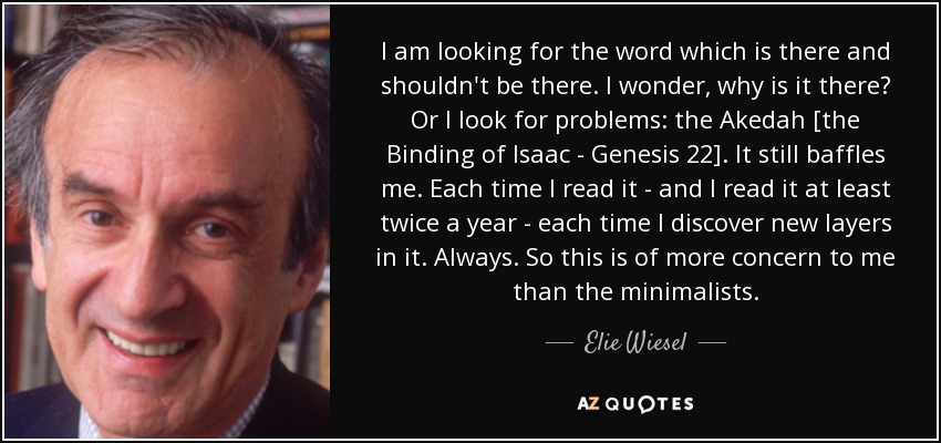 I am looking for the word which is there and shouldn't be there. I wonder, why is it there? Or I look for problems: the Akedah [the Binding of Isaac - Genesis 22]. It still baffles me. Each time I read it - and I read it at least twice a year - each time I discover new layers in it. Always. So this is of more concern to me than the minimalists. - Elie Wiesel