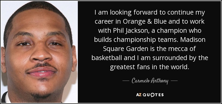 I am looking forward to continue my career in Orange & Blue and to work with Phil Jackson, a champion who builds championship teams. Madison Square Garden is the mecca of basketball and I am surrounded by the greatest fans in the world. - Carmelo Anthony