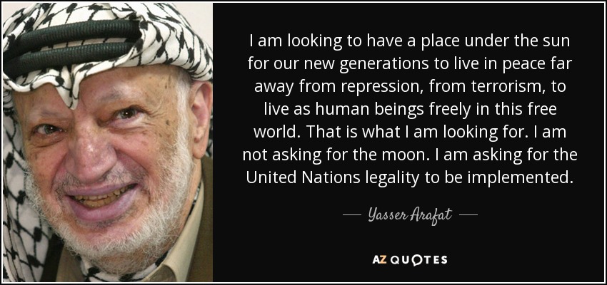 I am looking to have a place under the sun for our new generations to live in peace far away from repression, from terrorism, to live as human beings freely in this free world. That is what I am looking for. I am not asking for the moon. I am asking for the United Nations legality to be implemented. - Yasser Arafat