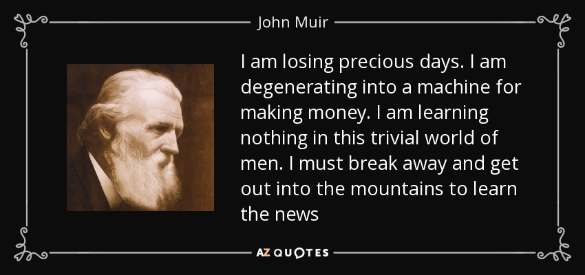 I am losing precious days. I am degenerating into a machine for making money. I am learning nothing in this trivial world of men. I must break away and get out into the mountains to learn the news - John Muir