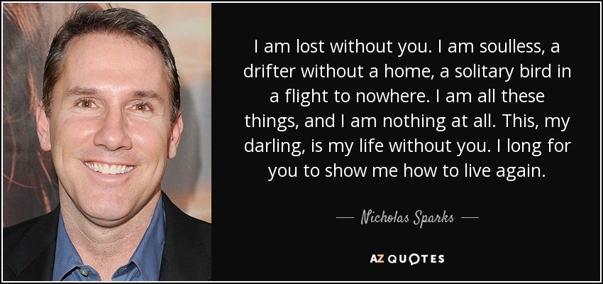 I am lost without you. I am soulless, a drifter without a home, a solitary bird in a flight to nowhere. I am all these things, and I am nothing at all. This, my darling, is my life without you. I long for you to show me how to live again. - Nicholas Sparks