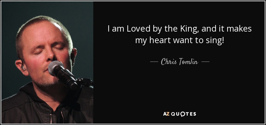 I am Loved by the King, and it makes my heart want to sing! - Chris Tomlin