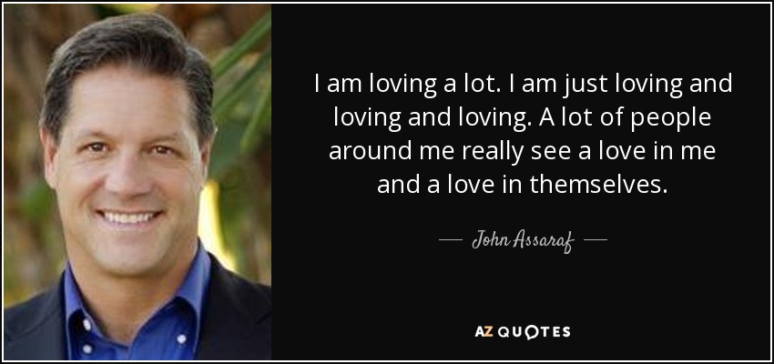 I am loving a lot. I am just loving and loving and loving. A lot of people around me really see a love in me and a love in themselves. - John Assaraf