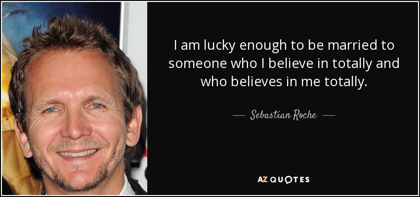 I am lucky enough to be married to someone who I believe in totally and who believes in me totally. - Sebastian Roche