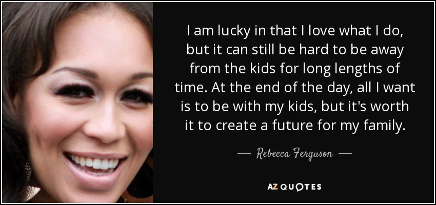 I am lucky in that I love what I do, but it can still be hard to be away from the kids for long lengths of time. At the end of the day, all I want is to be with my kids, but it's worth it to create a future for my family. - Rebecca Ferguson