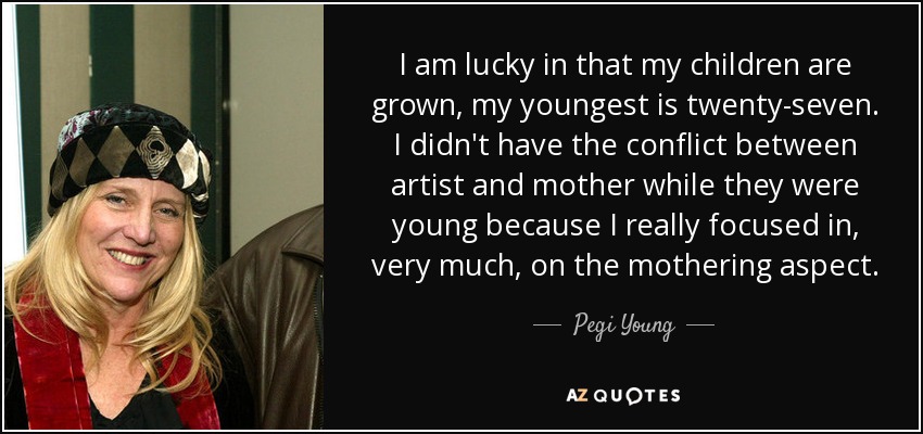I am lucky in that my children are grown, my youngest is twenty-seven. I didn't have the conflict between artist and mother while they were young because I really focused in, very much, on the mothering aspect. - Pegi Young