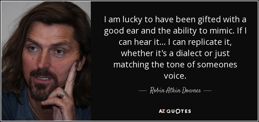 I am lucky to have been gifted with a good ear and the ability to mimic. If I can hear it... I can replicate it, whether it's a dialect or just matching the tone of someones voice. - Robin Atkin Downes