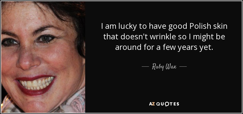 I am lucky to have good Polish skin that doesn't wrinkle so I might be around for a few years yet. - Ruby Wax