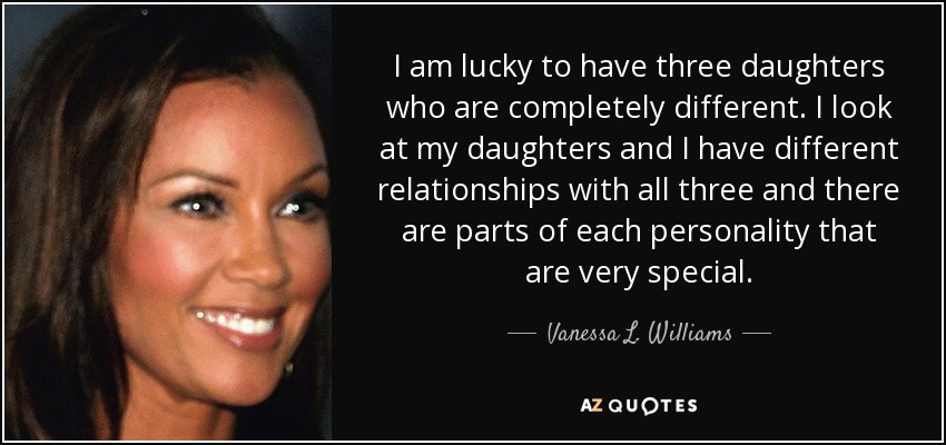 I am lucky to have three daughters who are completely different. I look at my daughters and I have different relationships with all three and there are parts of each personality that are very special. - Vanessa L. Williams