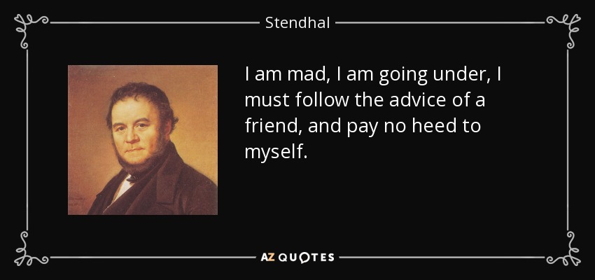 I am mad, I am going under, I must follow the advice of a friend, and pay no heed to myself. - Stendhal