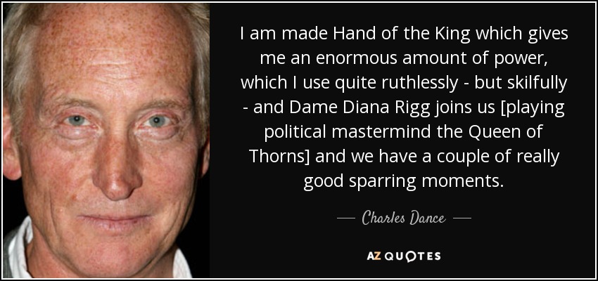 I am made Hand of the King which gives me an enormous amount of power, which I use quite ruthlessly - but skilfully - and Dame Diana Rigg joins us [playing political mastermind the Queen of Thorns] and we have a couple of really good sparring moments. - Charles Dance