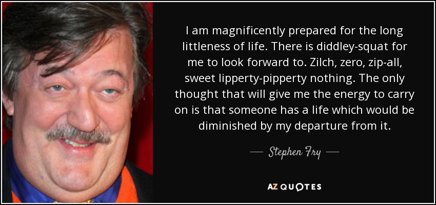 I am magnificently prepared for the long littleness of life. There is diddley-squat for me to look forward to. Zilch, zero, zip-all, sweet lipperty-pipperty nothing. The only thought that will give me the energy to carry on is that someone has a life which would be diminished by my departure from it. - Stephen Fry