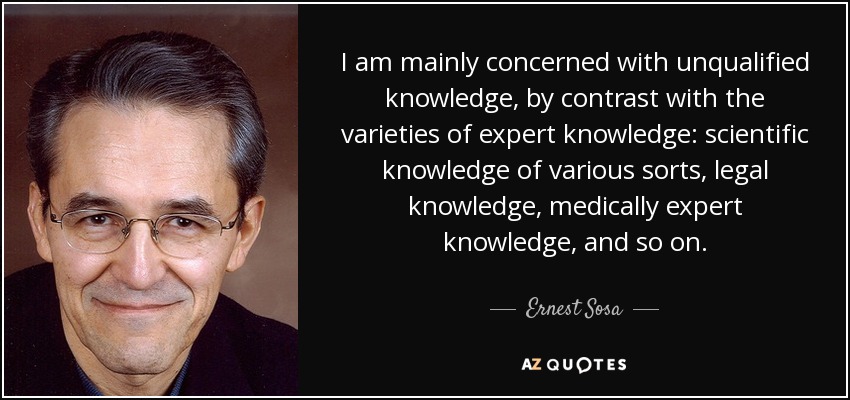 I am mainly concerned with unqualified knowledge, by contrast with the varieties of expert knowledge: scientific knowledge of various sorts, legal knowledge, medically expert knowledge, and so on. - Ernest Sosa