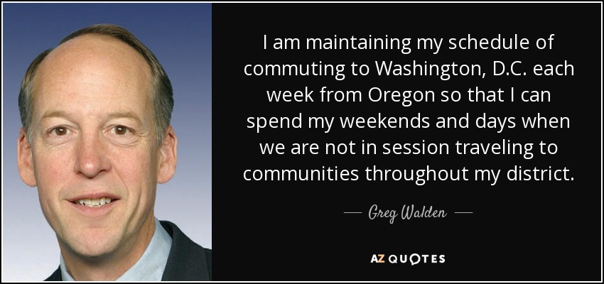 I am maintaining my schedule of commuting to Washington, D.C. each week from Oregon so that I can spend my weekends and days when we are not in session traveling to communities throughout my district. - Greg Walden