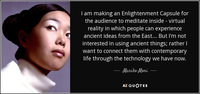 I am making an Enlightenment Capsule for the audience to meditate inside - virtual reality in which people can experience ancient ideas from the East... But I'm not interested in using ancient things; rather I want to connect them with contemporary life through the technology we have now. - Mariko Mori