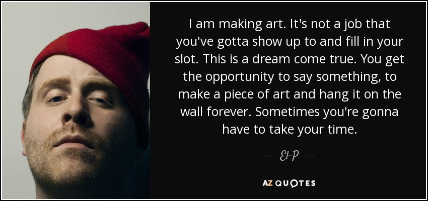 I am making art. It's not a job that you've gotta show up to and fill in your slot. This is a dream come true. You get the opportunity to say something, to make a piece of art and hang it on the wall forever. Sometimes you're gonna have to take your time. - El-P