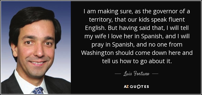 I am making sure, as the governor of a territory, that our kids speak fluent English. But having said that, I will tell my wife I love her in Spanish, and I will pray in Spanish, and no one from Washington should come down here and tell us how to go about it. - Luis Fortuno