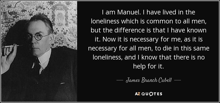 I am Manuel. I have lived in the loneliness which is common to all men, but the difference is that I have known it. Now it is necessary for me, as it is necessary for all men, to die in this same loneliness, and I know that there is no help for it. - James Branch Cabell