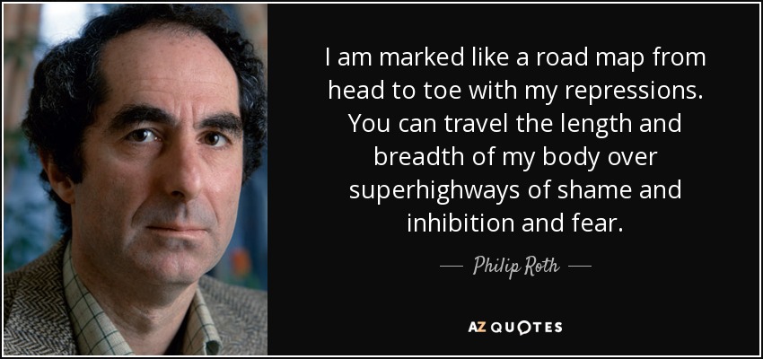 I am marked like a road map from head to toe with my repressions. You can travel the length and breadth of my body over superhighways of shame and inhibition and fear. - Philip Roth