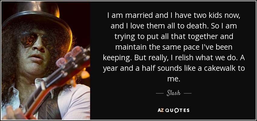 I am married and I have two kids now, and I love them all to death. So I am trying to put all that together and maintain the same pace I've been keeping. But really, I relish what we do. A year and a half sounds like a cakewalk to me. - Slash