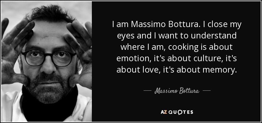 I am Massimo Bottura. I close my eyes and I want to understand where I am, cooking is about emotion, it's about culture, it's about love, it's about memory. - Massimo Bottura