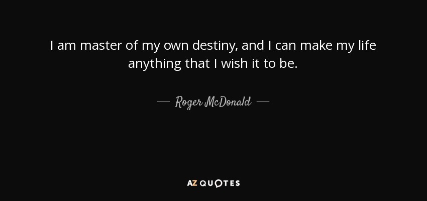 I am master of my own destiny, and I can make my life anything that I wish it to be. - Roger McDonald