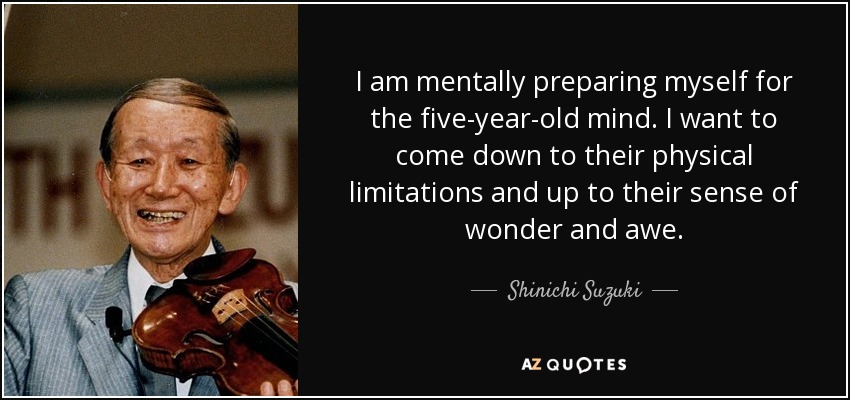 I am mentally preparing myself for the five-year-old mind. I want to come down to their physical limitations and up to their sense of wonder and awe. - Shinichi Suzuki