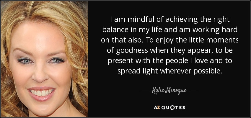 I am mindful of achieving the right balance in my life and am working hard on that also. To enjoy the little moments of goodness when they appear, to be present with the people I love and to spread light wherever possible. - Kylie Minogue