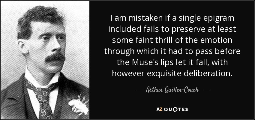 I am mistaken if a single epigram included fails to preserve at least some faint thrill of the emotion through which it had to pass before the Muse's lips let it fall, with however exquisite deliberation. - Arthur Quiller-Couch