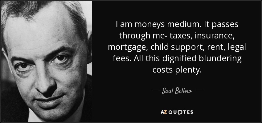 I am moneys medium. It passes through me- taxes, insurance, mortgage, child support, rent, legal fees. All this dignified blundering costs plenty. - Saul Bellow