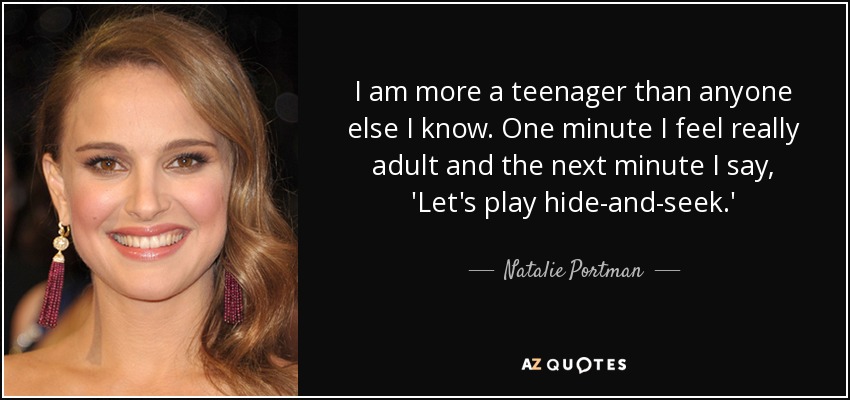 I am more a teenager than anyone else I know. One minute I feel really adult and the next minute I say, 'Let's play hide-and-seek.' - Natalie Portman