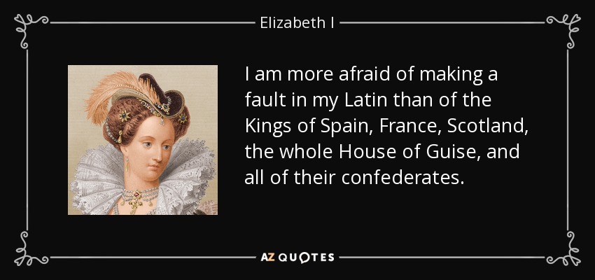 I am more afraid of making a fault in my Latin than of the Kings of Spain, France, Scotland, the whole House of Guise, and all of their confederates. - Elizabeth I