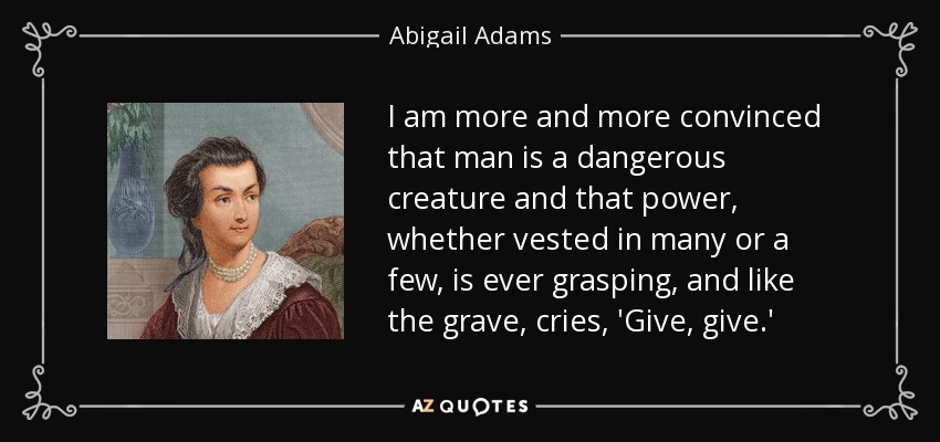 I am more and more convinced that man is a dangerous creature and that power, whether vested in many or a few, is ever grasping, and like the grave, cries, 'Give, give.' - Abigail Adams