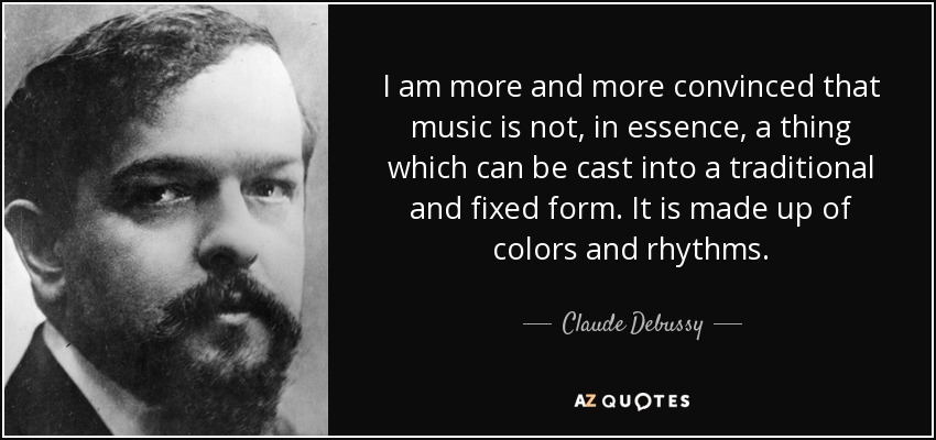I am more and more convinced that music is not, in essence, a thing which can be cast into a traditional and fixed form. It is made up of colors and rhythms. - Claude Debussy