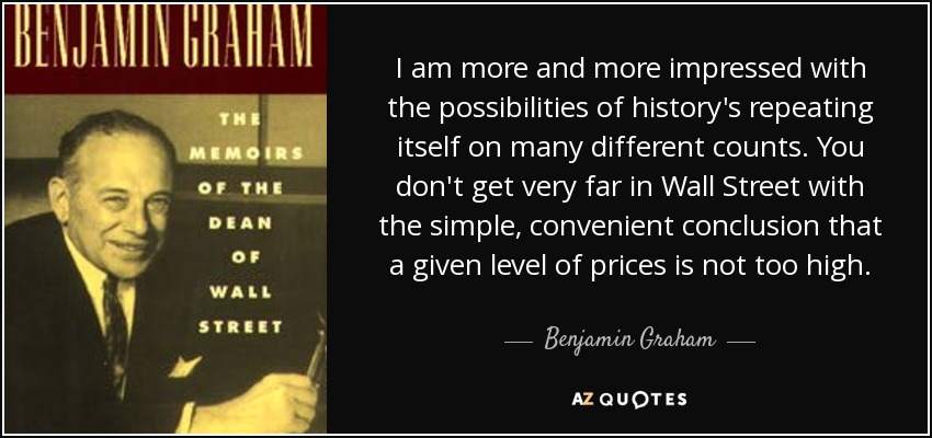 I am more and more impressed with the possibilities of history's repeating itself on many different counts. You don't get very far in Wall Street with the simple, convenient conclusion that a given level of prices is not too high. - Benjamin Graham