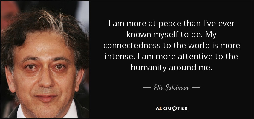 I am more at peace than I've ever known myself to be. My connectedness to the world is more intense. I am more attentive to the humanity around me. - Elia Suleiman