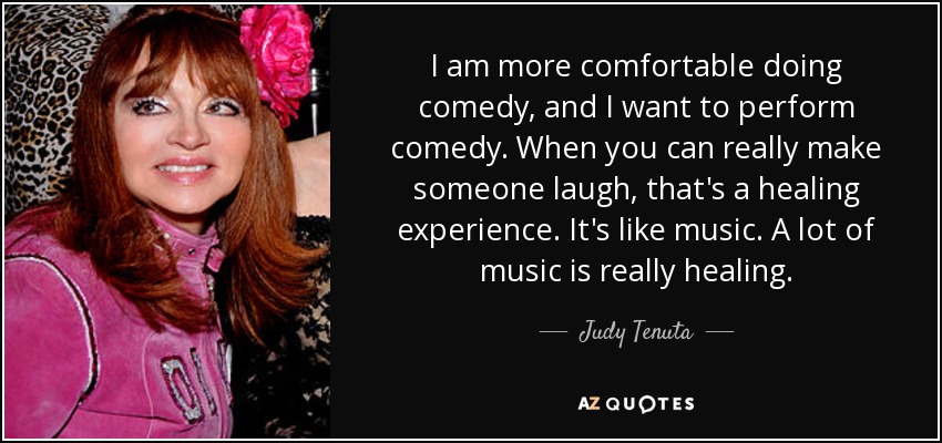 I am more comfortable doing comedy, and I want to perform comedy. When you can really make someone laugh, that's a healing experience. It's like music. A lot of music is really healing. - Judy Tenuta
