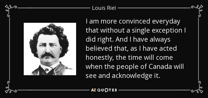I am more convinced everyday that without a single exception I did right. And I have always believed that, as I have acted honestly, the time will come when the people of Canada will see and acknowledge it. - Louis Riel
