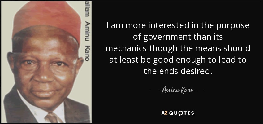I am more interested in the purpose of government than its mechanics-though the means should at least be good enough to lead to the ends desired. - Aminu Kano