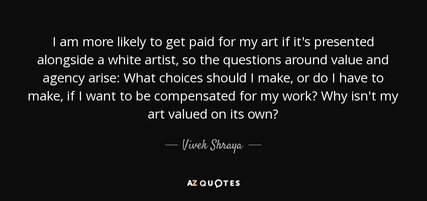 I am more likely to get paid for my art if it's presented alongside a white artist, so the questions around value and agency arise: What choices should I make, or do I have to make, if I want to be compensated for my work? Why isn't my art valued on its own? - Vivek Shraya