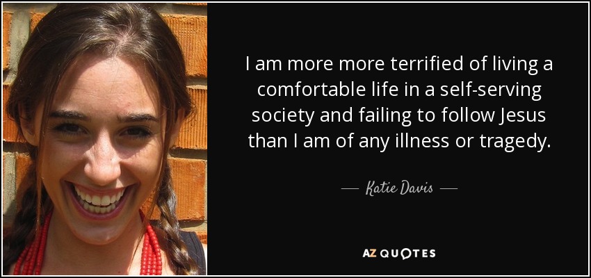 I am more more terrified of living a comfortable life in a self-serving society and failing to follow Jesus than I am of any illness or tragedy. - Katie Davis