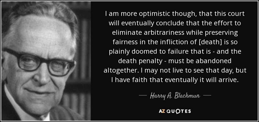 I am more optimistic though, that this court will eventually conclude that the effort to eliminate arbitrariness while preserving fairness in the infliction of [death] is so plainly doomed to failure that is - and the death penalty - must be abandoned altogether. I may not live to see that day, but I have faith that eventually it will arrive. - Harry A. Blackmun