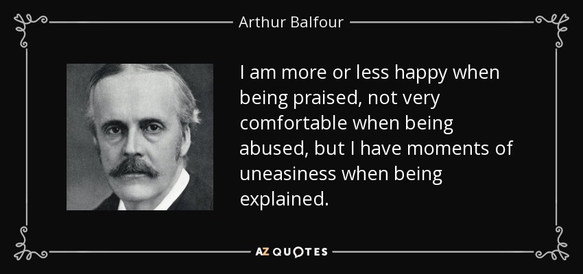 I am more or less happy when being praised, not very comfortable when being abused, but I have moments of uneasiness when being explained. - Arthur Balfour