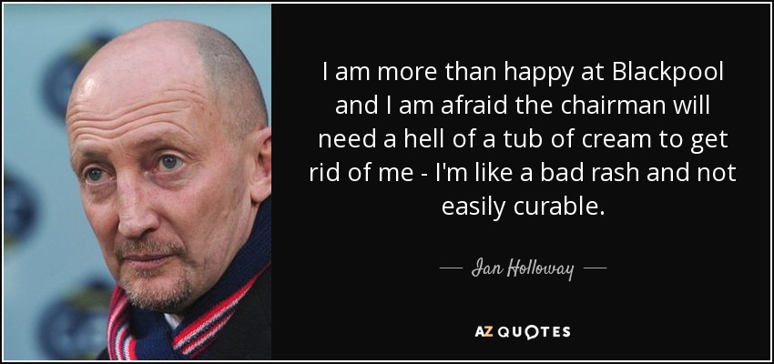 I am more than happy at Blackpool and I am afraid the chairman will need a hell of a tub of cream to get rid of me - I'm like a bad rash and not easily curable. - Ian Holloway