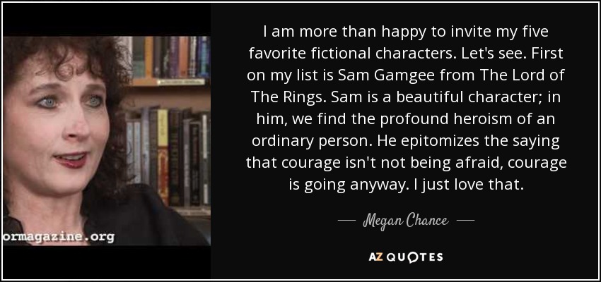 I am more than happy to invite my five favorite fictional characters. Let's see. First on my list is Sam Gamgee from The Lord of The Rings. Sam is a beautiful character; in him, we find the profound heroism of an ordinary person. He epitomizes the saying that courage isn't not being afraid, courage is going anyway. I just love that. - Megan Chance