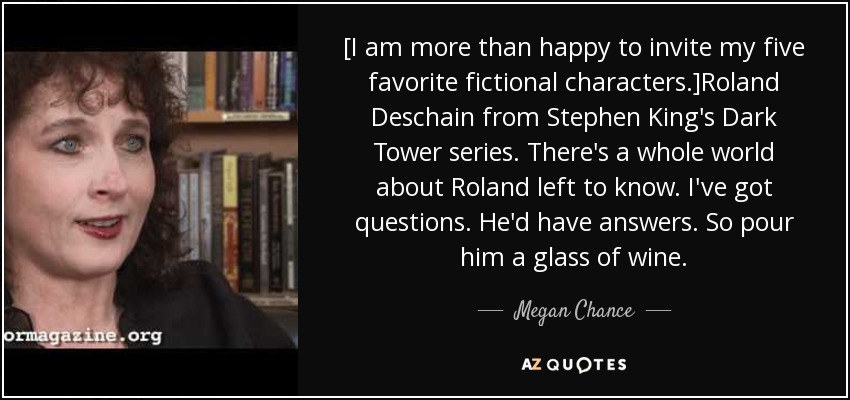 [I am more than happy to invite my five favorite fictional characters.]Roland Deschain from Stephen King's Dark Tower series. There's a whole world about Roland left to know. I've got questions. He'd have answers. So pour him a glass of wine. - Megan Chance