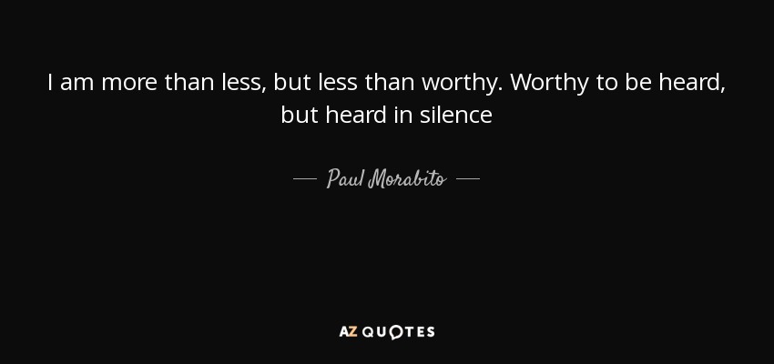 I am more than less, but less than worthy. Worthy to be heard, but heard in silence - Paul Morabito