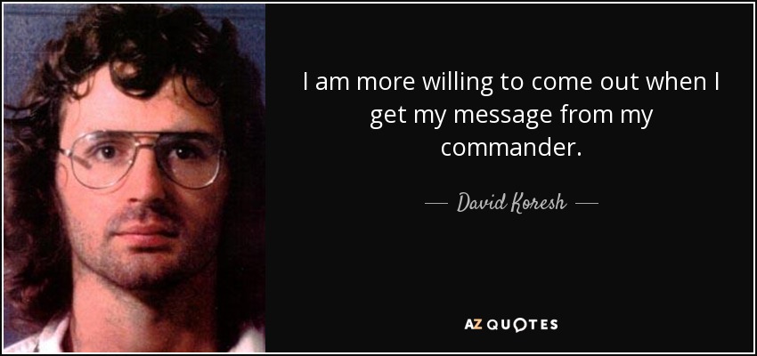 I am more willing to come out when I get my message from my commander. - David Koresh
