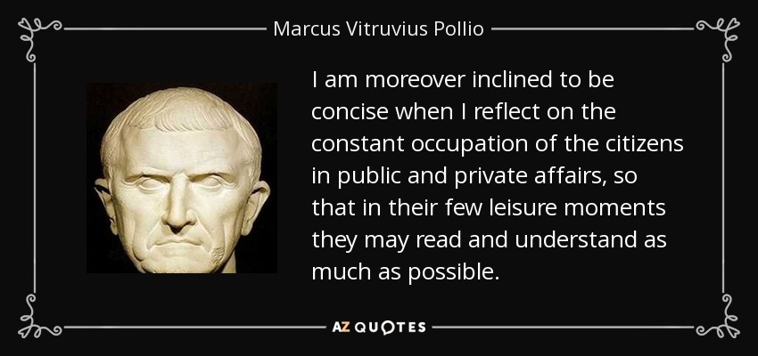 I am moreover inclined to be concise when I reflect on the constant occupation of the citizens in public and private affairs, so that in their few leisure moments they may read and understand as much as possible. - Marcus Vitruvius Pollio