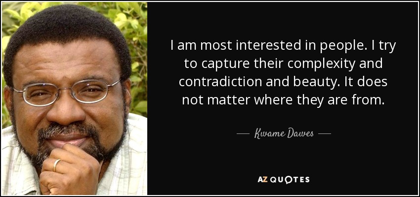 I am most interested in people. I try to capture their complexity and contradiction and beauty. It does not matter where they are from. - Kwame Dawes